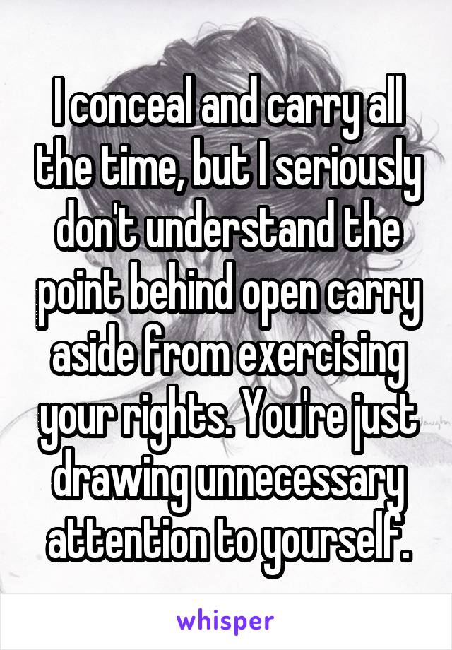 I conceal and carry all the time, but I seriously don't understand the point behind open carry aside from exercising your rights. You're just drawing unnecessary attention to yourself.