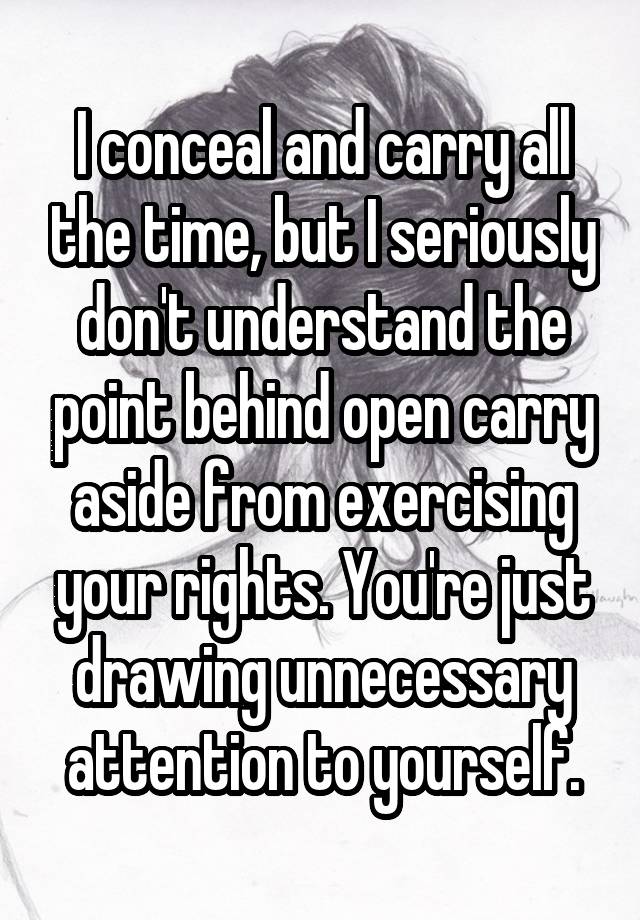 I conceal and carry all the time, but I seriously don't understand the point behind open carry aside from exercising your rights. You're just drawing unnecessary attention to yourself.