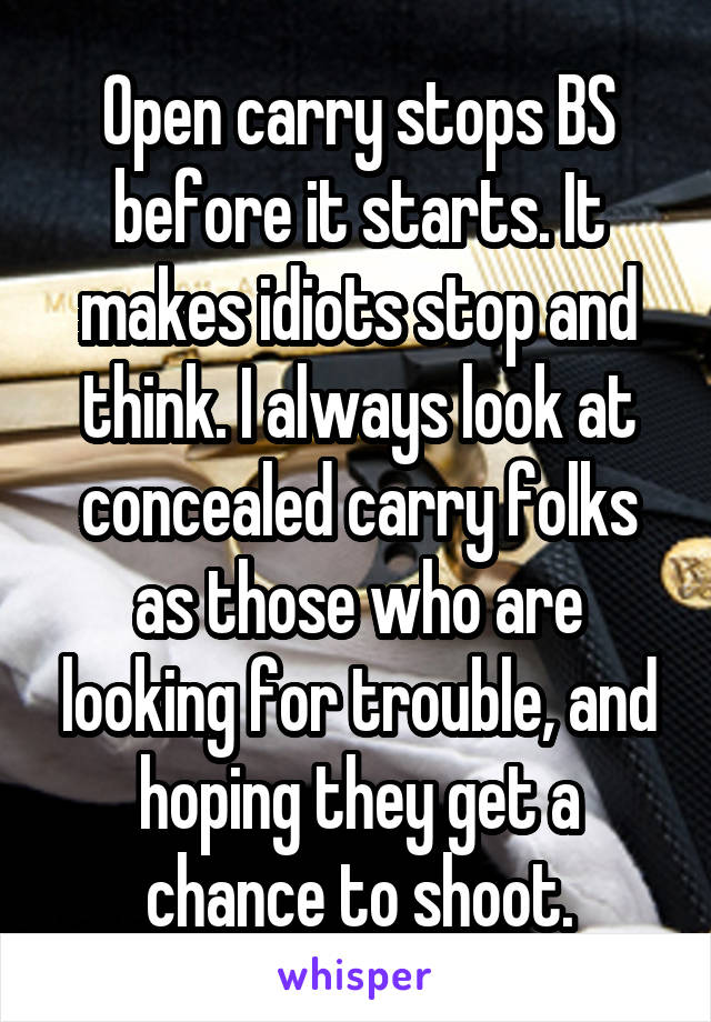 Open carry stops BS before it starts. It makes idiots stop and think. I always look at concealed carry folks as those who are looking for trouble, and hoping they get a chance to shoot.