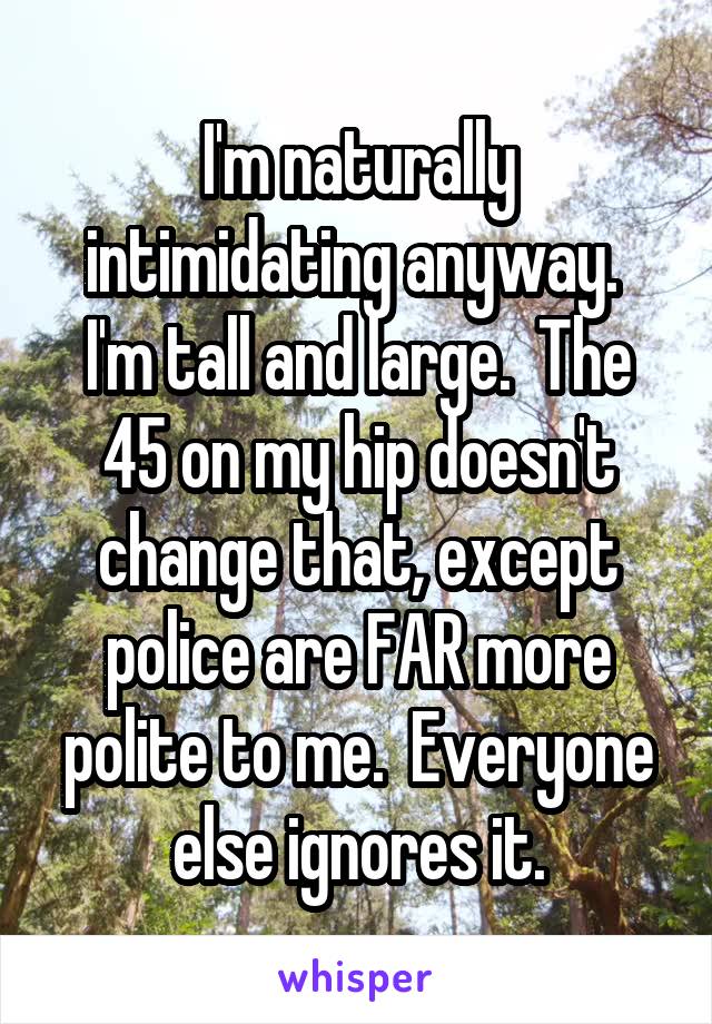 I'm naturally intimidating anyway.  I'm tall and large.  The 45 on my hip doesn't change that, except police are FAR more polite to me.  Everyone else ignores it.