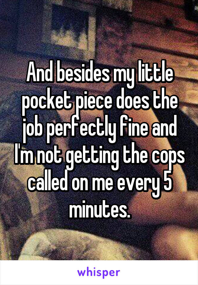 And besides my little pocket piece does the job perfectly fine and I'm not getting the cops called on me every 5 minutes.