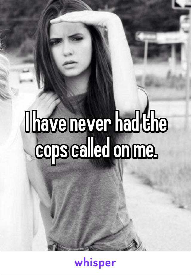 I have never had the cops called on me.