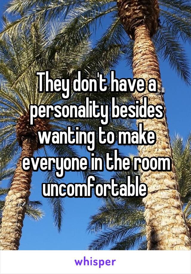 They don't have a personality besides wanting to make everyone in the room uncomfortable 