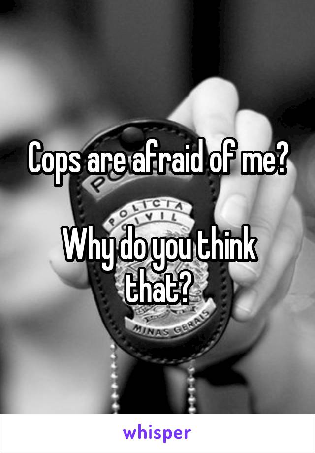 Cops are afraid of me?

Why do you think that?