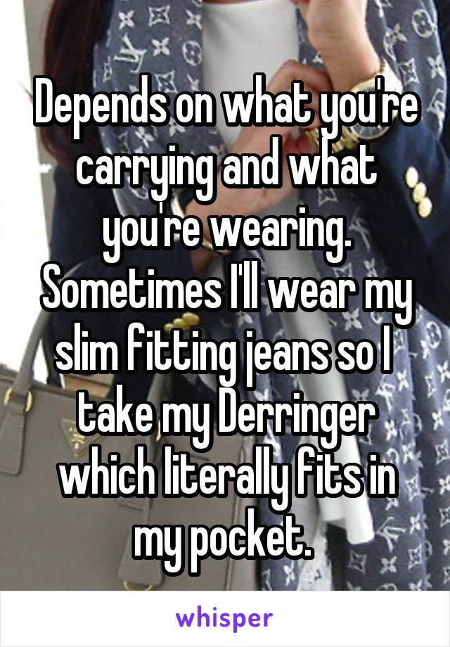 Depends on what you're carrying and what you're wearing. Sometimes I'll wear my slim fitting jeans so I  take my Derringer which literally fits in my pocket. 