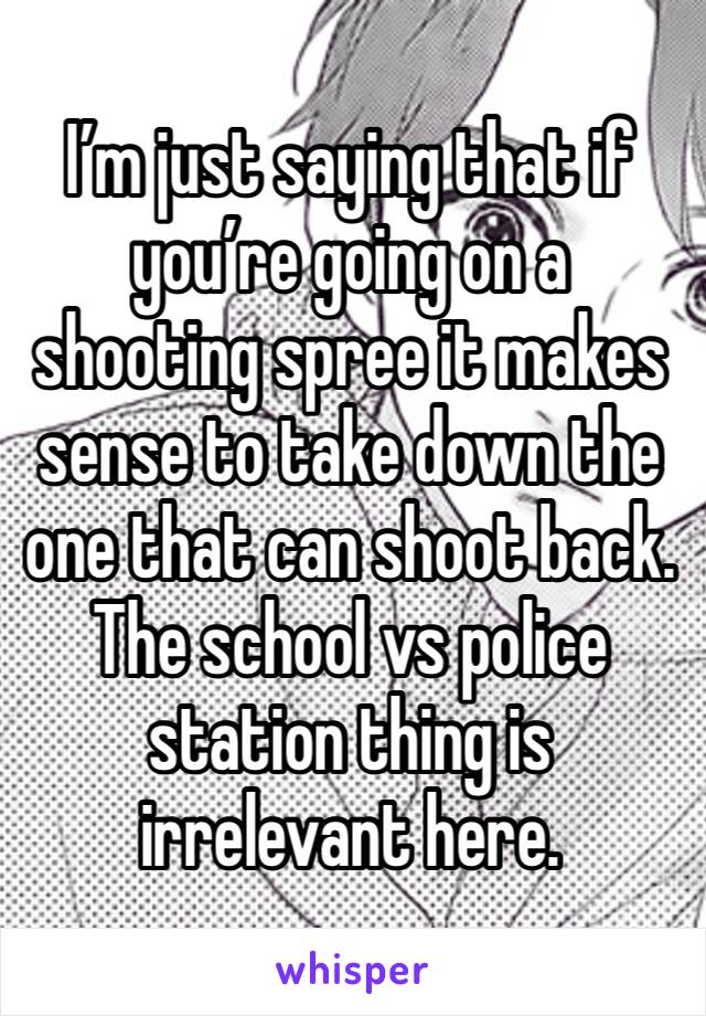 I’m just saying that if you’re going on a shooting spree it makes sense to take down the one that can shoot back. The school vs police station thing is irrelevant here. 