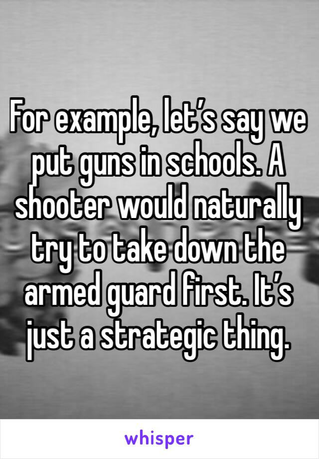 For example, let’s say we put guns in schools. A shooter would naturally try to take down the armed guard first. It’s just a strategic thing. 