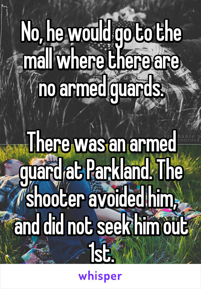 No, he would go to the mall where there are no armed guards.

There was an armed guard at Parkland. The shooter avoided him, and did not seek him out 1st.