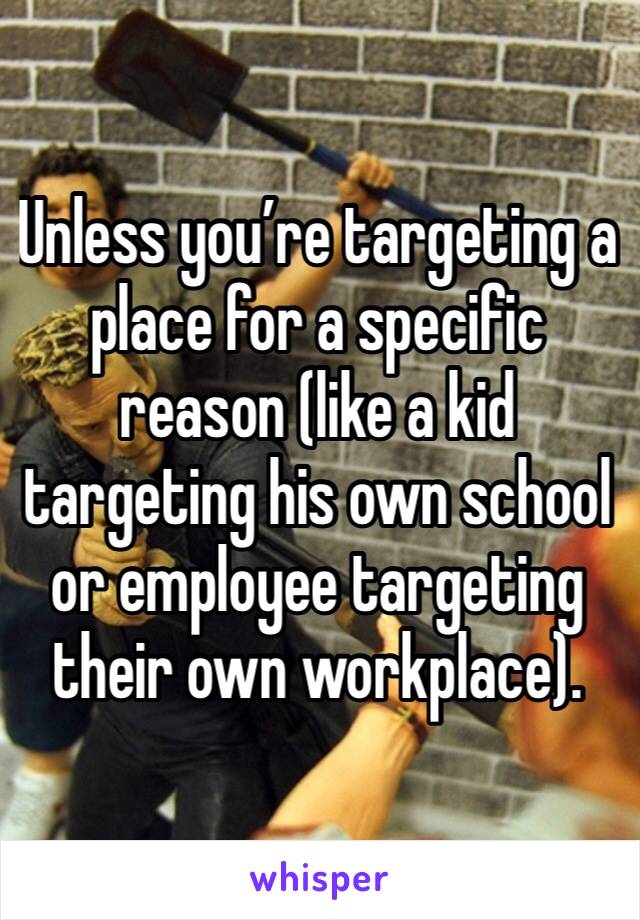 Unless you’re targeting a place for a specific reason (like a kid targeting his own school or employee targeting their own workplace). 