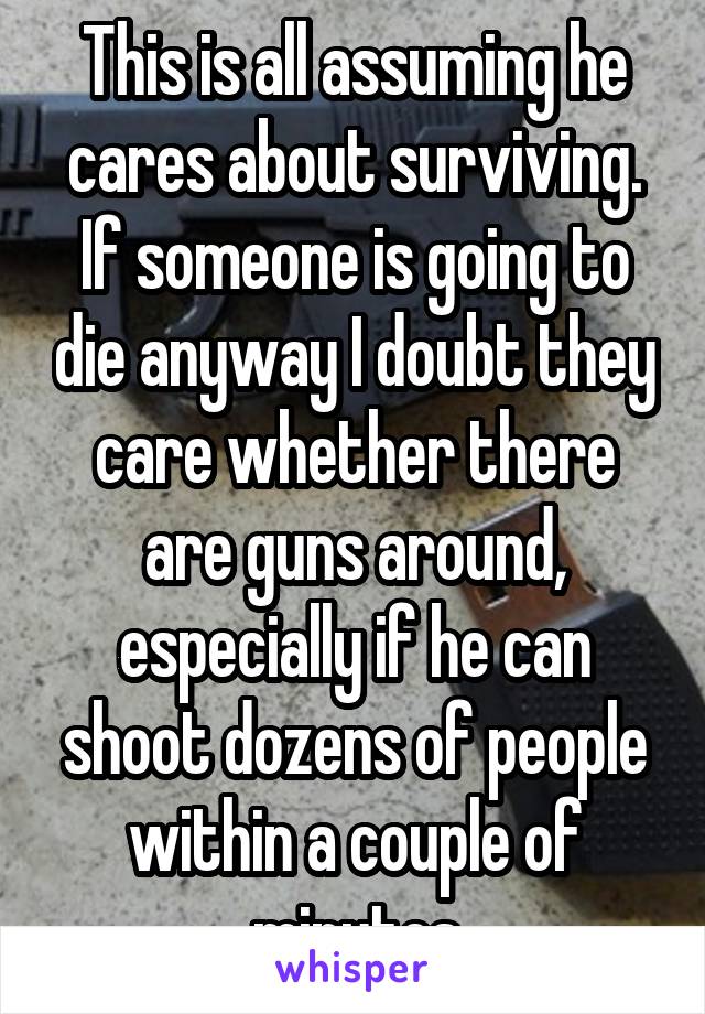 This is all assuming he cares about surviving. If someone is going to die anyway I doubt they care whether there are guns around, especially if he can shoot dozens of people within a couple of minutes