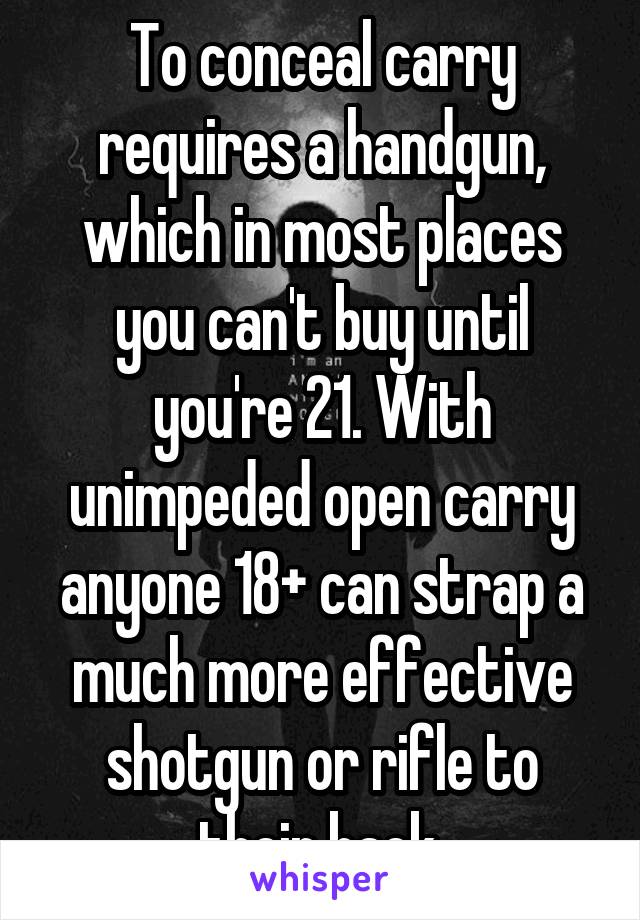 To conceal carry requires a handgun, which in most places you can't buy until you're 21. With unimpeded open carry anyone 18+ can strap a much more effective shotgun or rifle to their back.