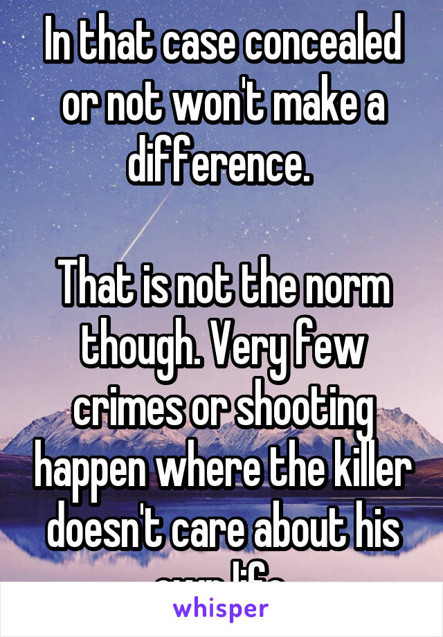 In that case concealed or not won't make a difference. 

That is not the norm though. Very few crimes or shooting happen where the killer doesn't care about his own life.