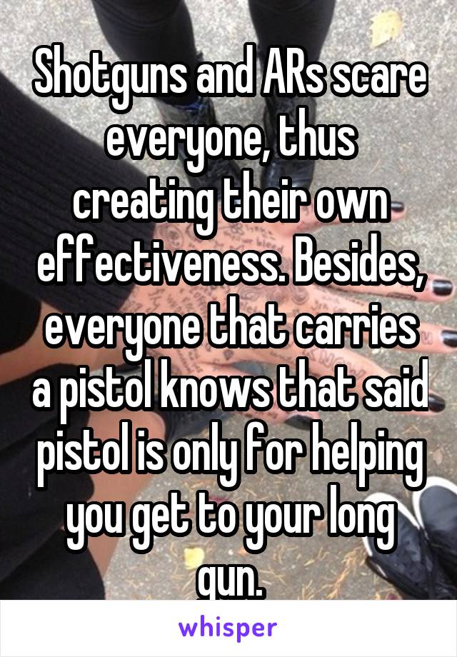 Shotguns and ARs scare everyone, thus creating their own effectiveness. Besides, everyone that carries a pistol knows that said pistol is only for helping you get to your long gun.