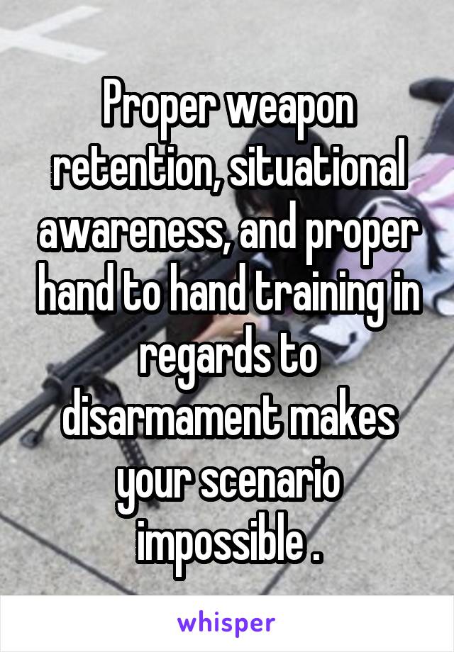 Proper weapon retention, situational awareness, and proper hand to hand training in regards to disarmament makes your scenario impossible .