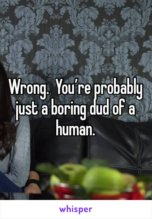 Wrong.  You’re probably just a boring dud of a human.