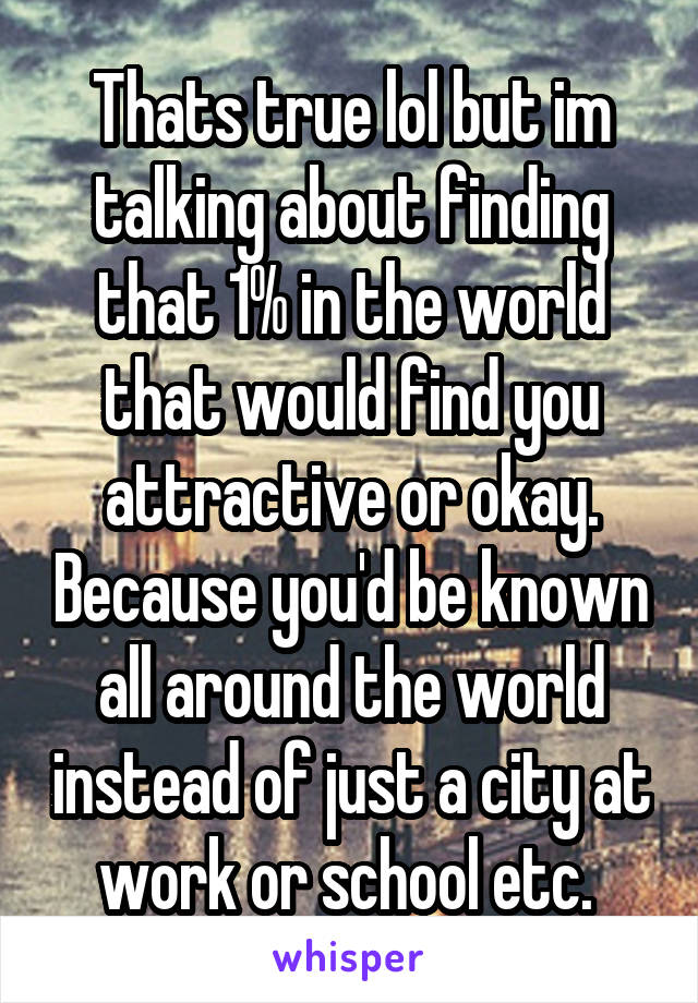 Thats true lol but im talking about finding that 1% in the world that would find you attractive or okay. Because you'd be known all around the world instead of just a city at work or school etc. 