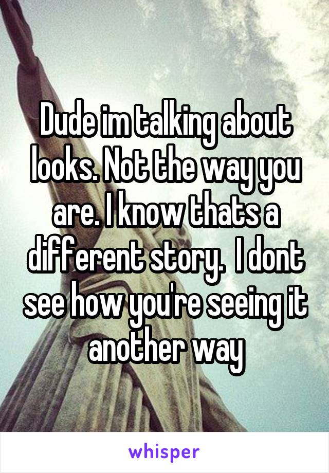 Dude im talking about looks. Not the way you are. I know thats a different story.  I dont see how you're seeing it another way