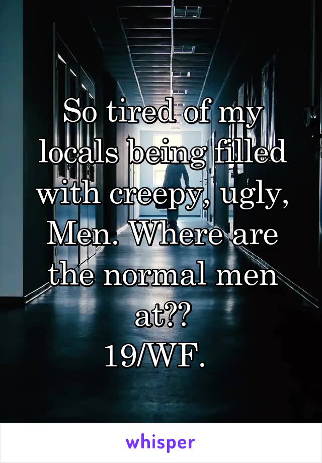 So tired of my locals being filled with creepy, ugly, Men. Where are the normal men at??
19/WF.  