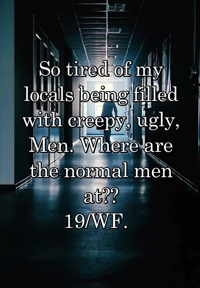 So tired of my locals being filled with creepy, ugly, Men. Where are the normal men at??
19/WF.  