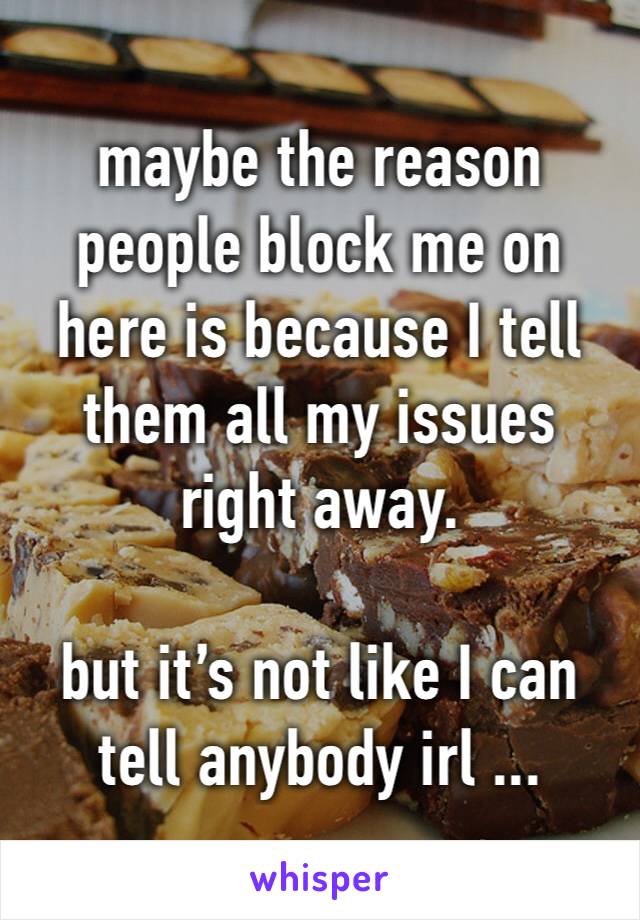 maybe the reason people block me on here is because I tell them all my issues right away.

but it’s not like I can tell anybody irl ...