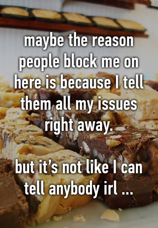 maybe the reason people block me on here is because I tell them all my issues right away.

but it’s not like I can tell anybody irl ...