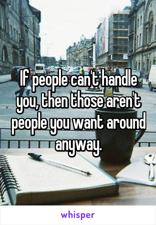 If people can't handle you, then those aren't people you want around anyway.