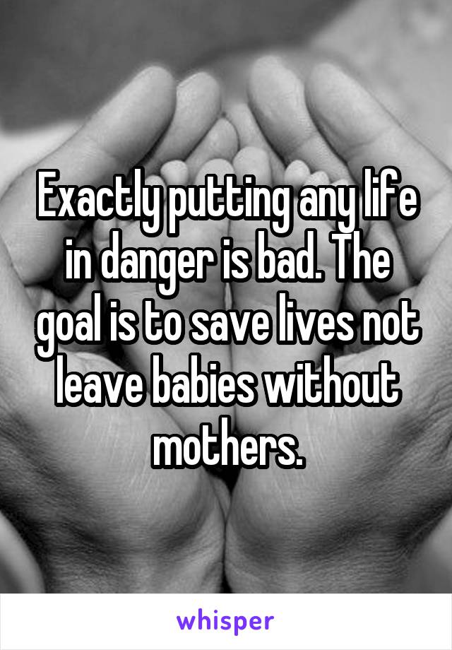 Exactly putting any life in danger is bad. The goal is to save lives not leave babies without mothers.