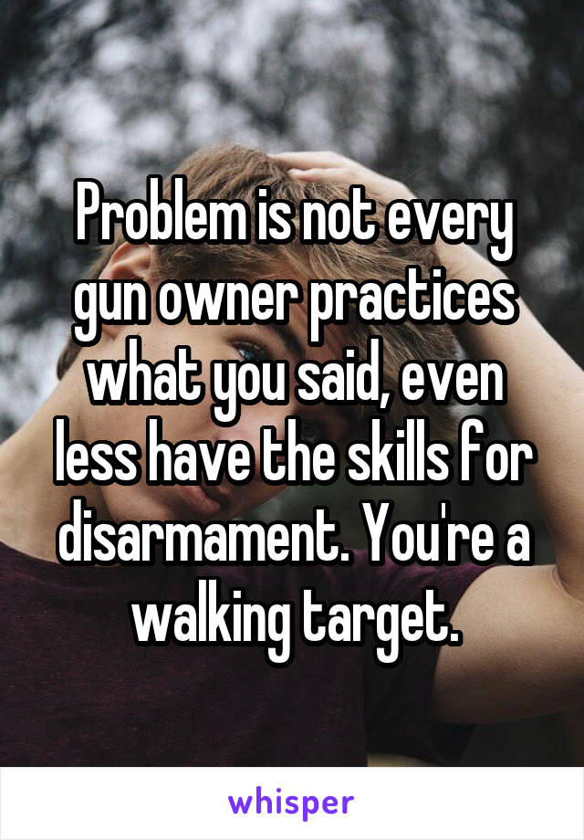 Problem is not every gun owner practices what you said, even less have the skills for disarmament. You're a walking target.