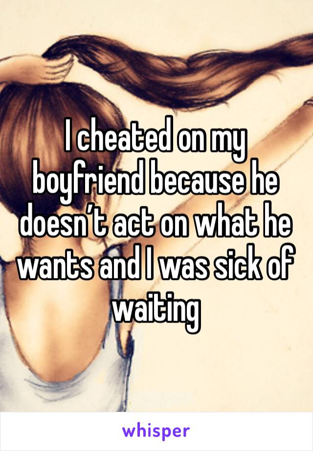 I cheated on my boyfriend because he doesn’t act on what he wants and I was sick of waiting 