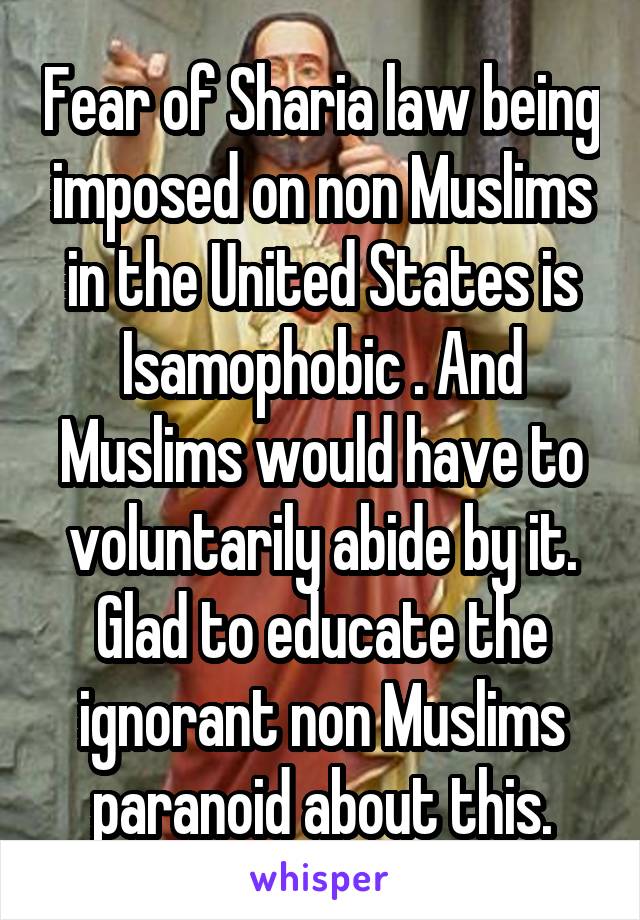 Fear of Sharia law being imposed on non Muslims in the United States is Isamophobic . And Muslims would have to voluntarily abide by it.
Glad to educate the ignorant non Muslims paranoid about this.