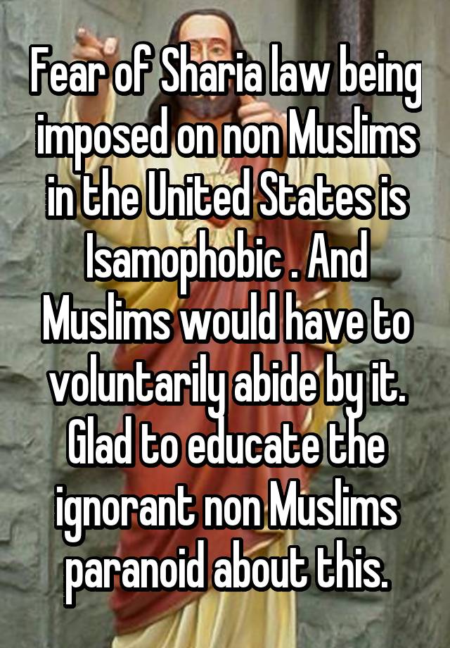 Fear of Sharia law being imposed on non Muslims in the United States is Isamophobic . And Muslims would have to voluntarily abide by it.
Glad to educate the ignorant non Muslims paranoid about this.