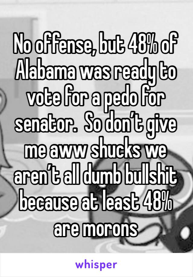 No offense, but 48% of Alabama was ready to vote for a pedo for senator.  So don’t give me aww shucks we aren’t all dumb bullshit because at least 48% are morons