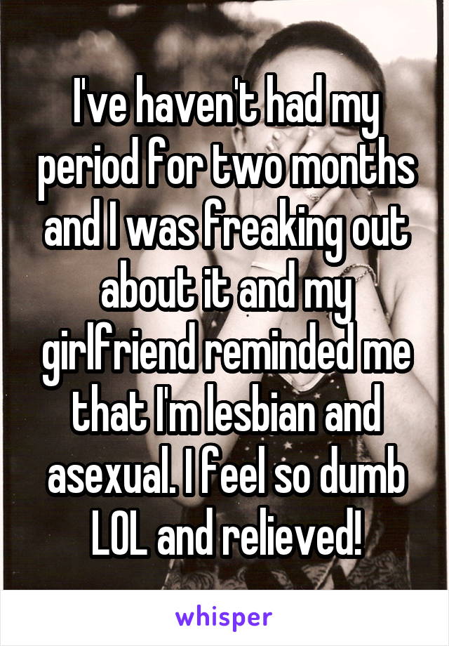 I've haven't had my period for two months and I was freaking out about it and my girlfriend reminded me that I'm lesbian and asexual. I feel so dumb LOL and relieved!