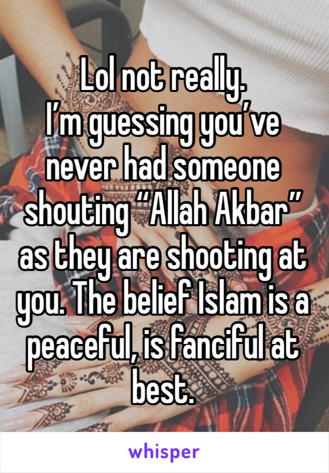 Lol not really. 
I’m guessing you’ve never had someone shouting “Allah Akbar” as they are shooting at you. The belief Islam is a peaceful, is fanciful at best. 