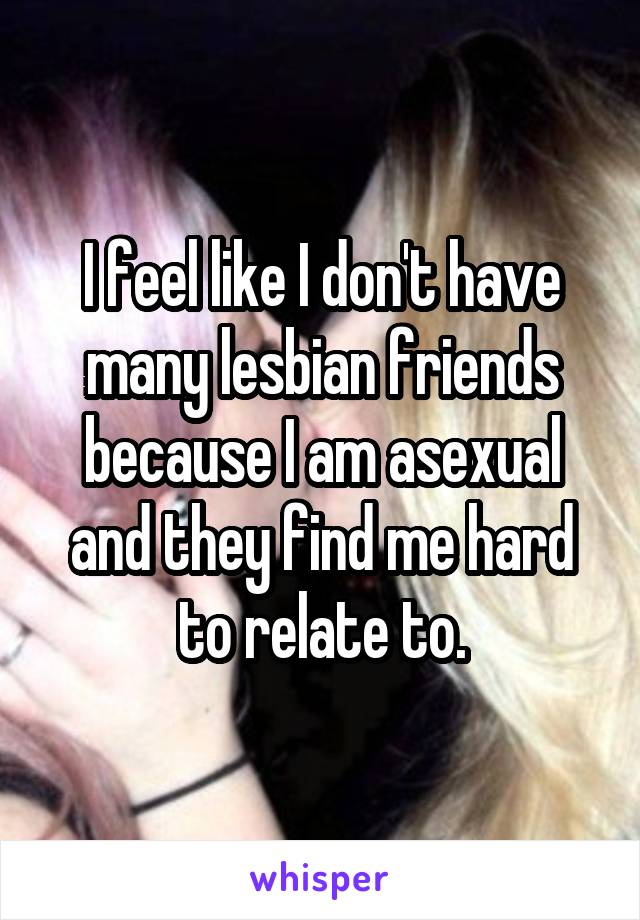 I feel like I don't have many lesbian friends because I am asexual and they find me hard to relate to.
