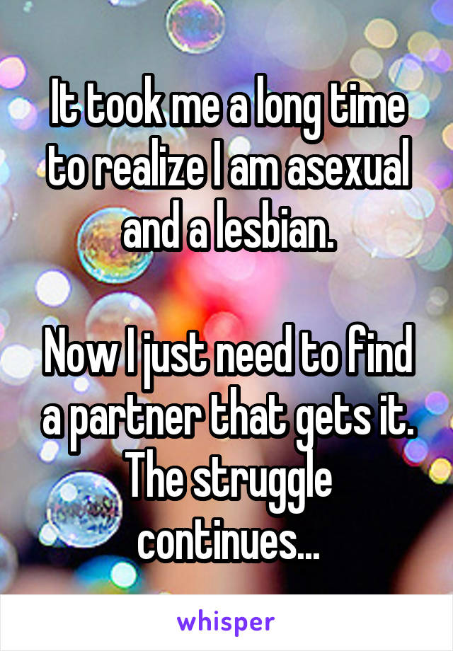 It took me a long time to realize I am asexual and a lesbian.

Now I just need to find a partner that gets it. The struggle continues...