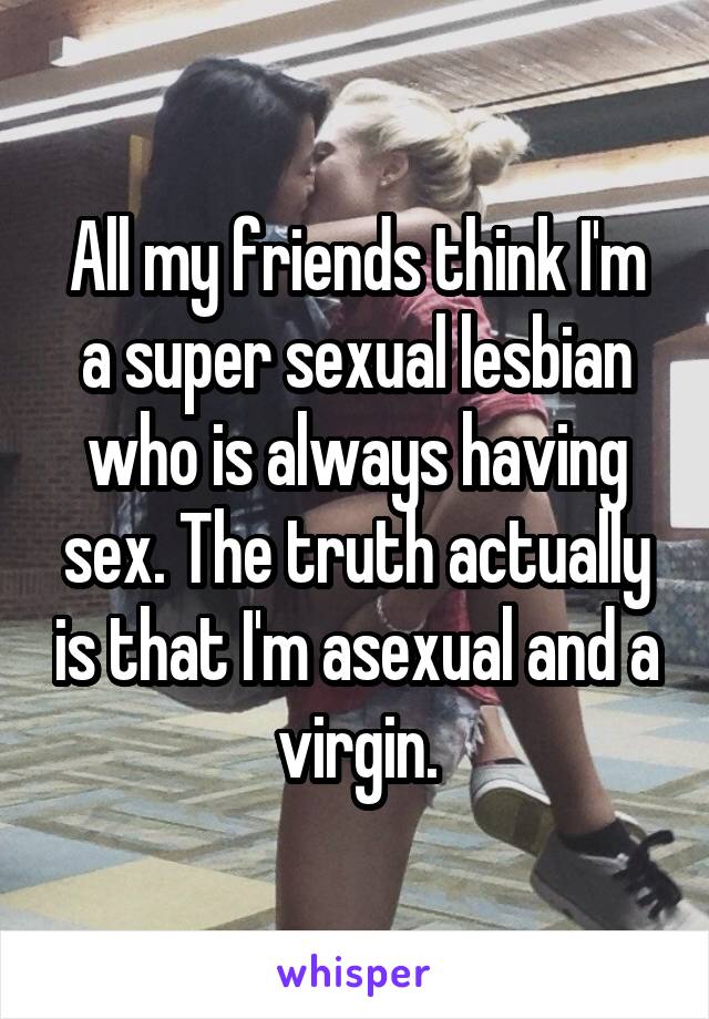 All my friends think I'm a super sexual lesbian who is always having sex. The truth actually is that I'm asexual and a virgin.
