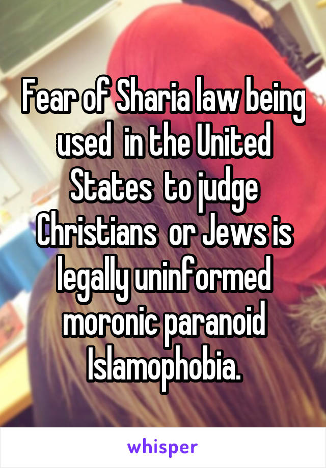 Fear of Sharia law being used  in the United States  to judge Christians  or Jews is legally uninformed moronic paranoid Islamophobia.