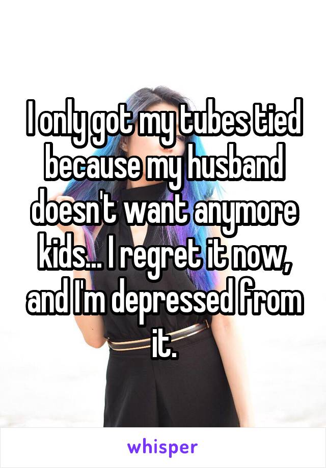 I only got my tubes tied because my husband doesn't want anymore kids... I regret it now, and I'm depressed from it.