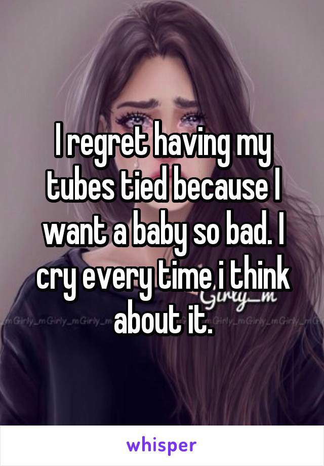 I regret having my tubes tied because I want a baby so bad. I cry every time i think about it.