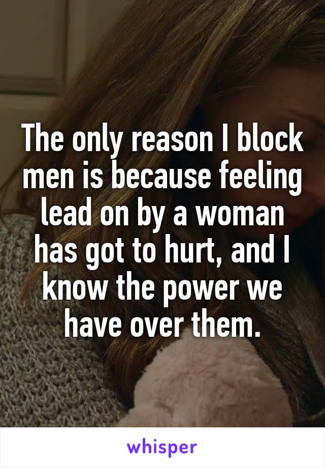 The only reason I block men is because feeling lead on by a woman has got to hurt, and I know the power we have over them.