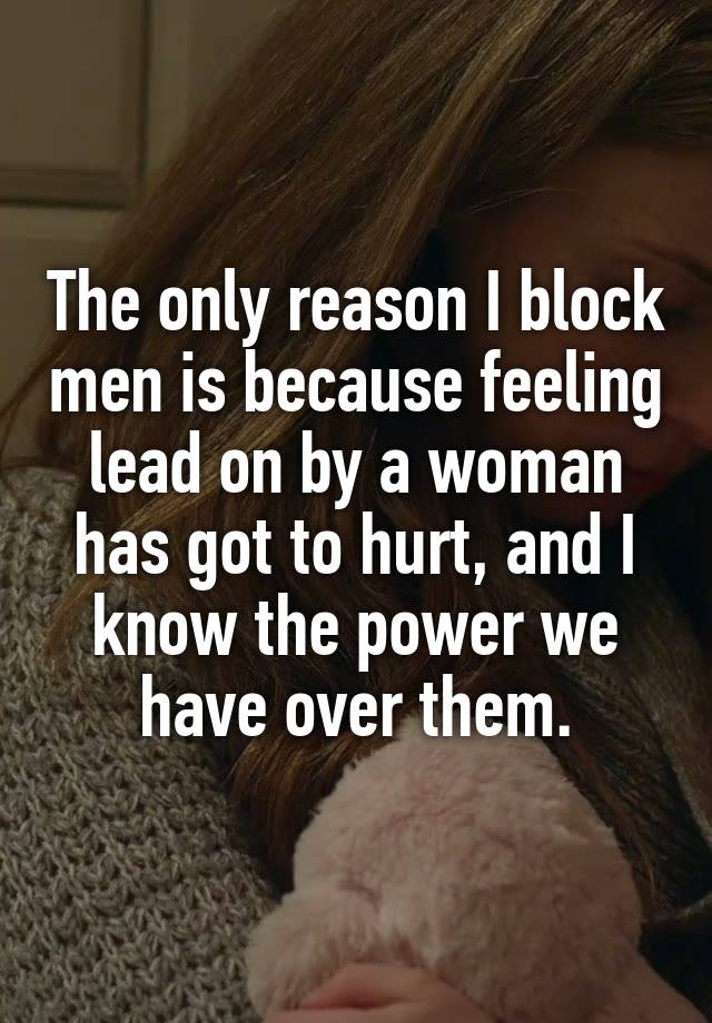 The only reason I block men is because feeling lead on by a woman has got to hurt, and I know the power we have over them.