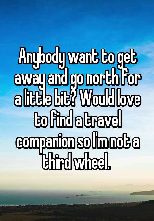 Anybody want to get away and go north for a little bit? Would love to find a travel companion so I'm not a third wheel. 