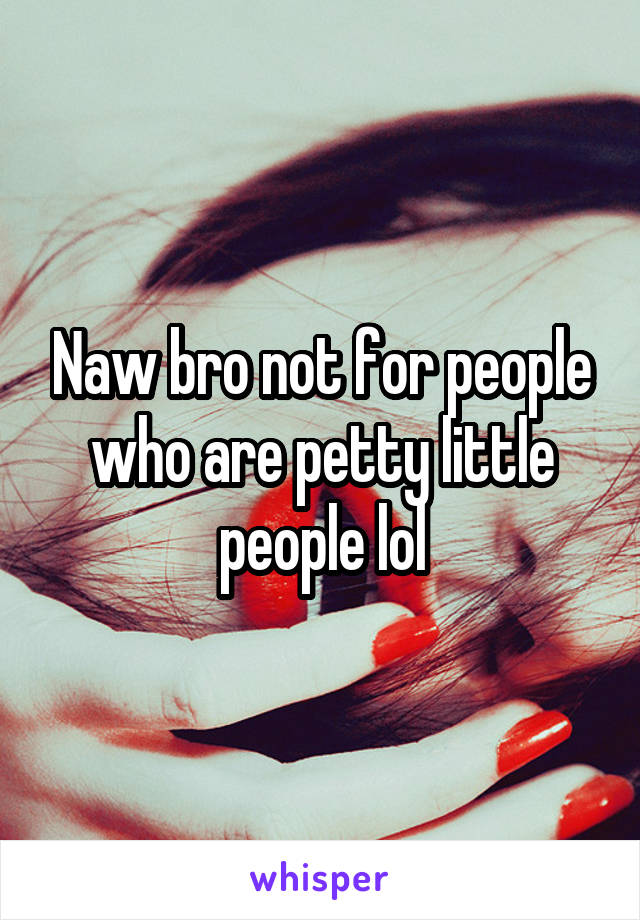 Naw bro not for people who are petty little people lol