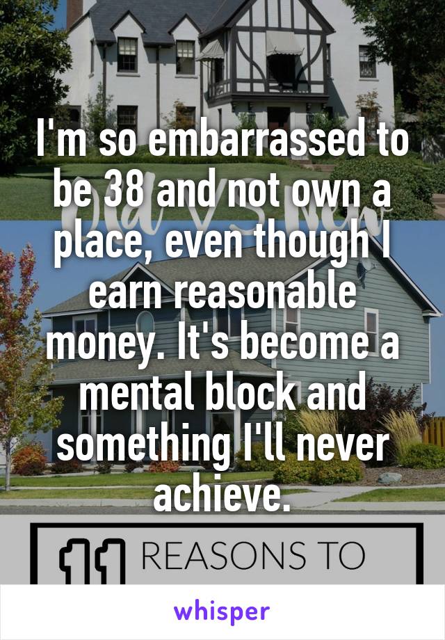 I'm so embarrassed to be 38 and not own a place, even though I earn reasonable money. It's become a mental block and something I'll never achieve.