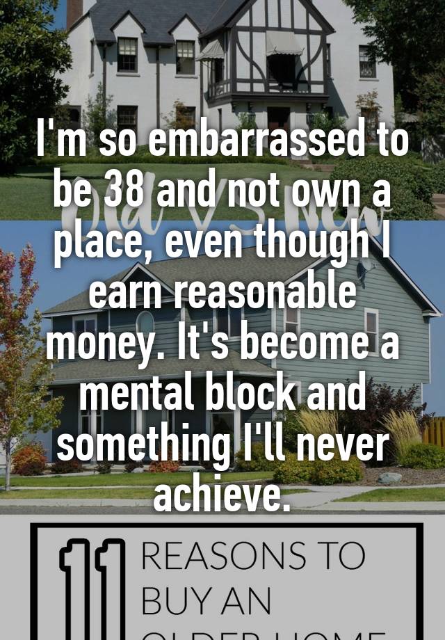 I'm so embarrassed to be 38 and not own a place, even though I earn reasonable money. It's become a mental block and something I'll never achieve.