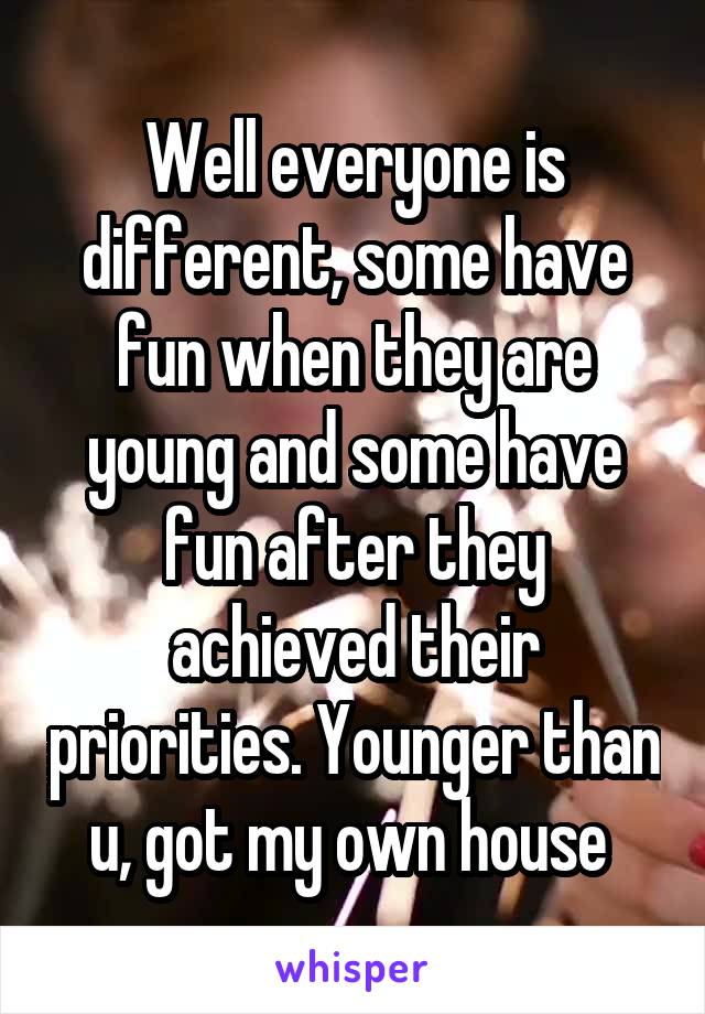 Well everyone is different, some have fun when they are young and some have fun after they achieved their priorities. Younger than u, got my own house 