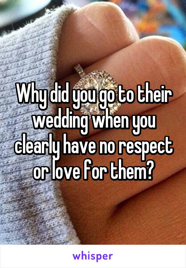 Why did you go to their wedding when you clearly have no respect or love for them?