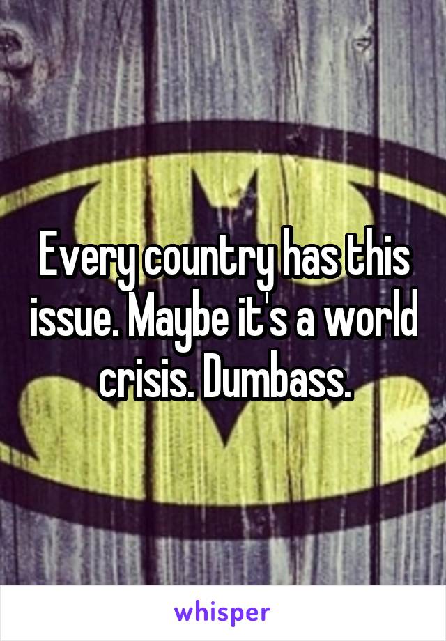 Every country has this issue. Maybe it's a world crisis. Dumbass.