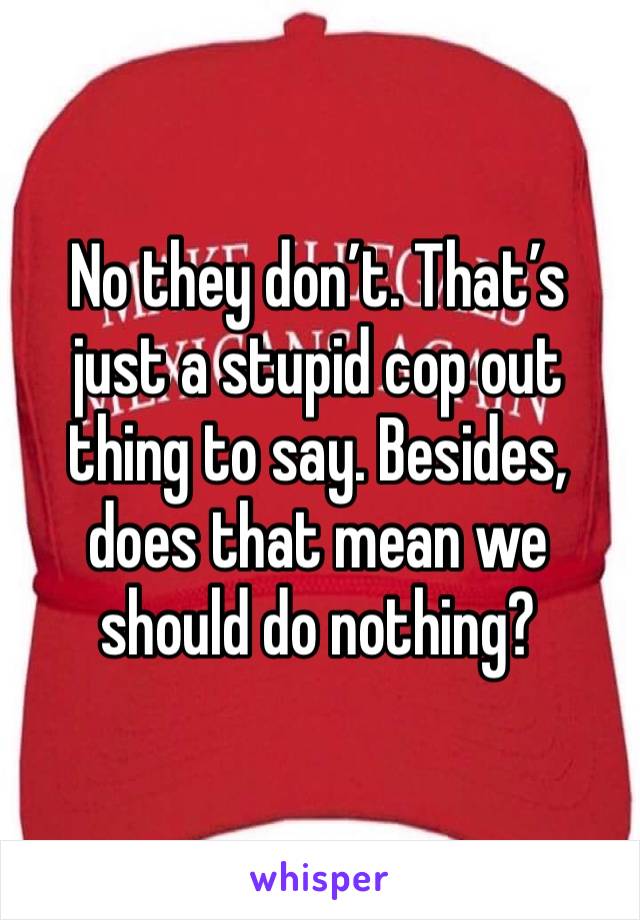 No they don’t. That’s just a stupid cop out thing to say. Besides, does that mean we should do nothing? 